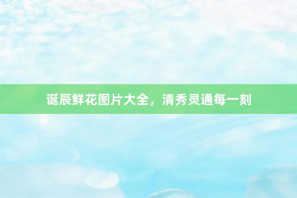 诞辰鲜花图片大全，清秀灵通每一刻